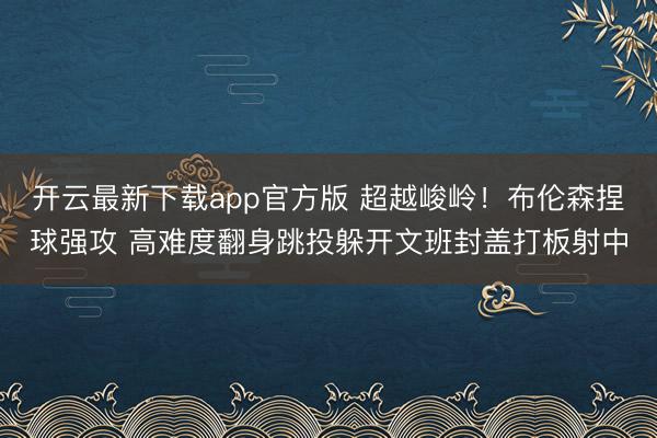 开云最新下载app官方版 超越峻岭！布伦森捏球强攻 高难度翻身跳投躲开文班封盖打板射中
