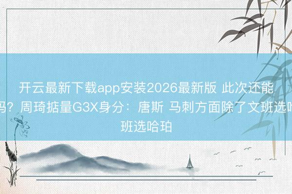 开云最新下载app安装2026最新版 此次还能准吗？周琦掂量G3X身分：唐斯 马刺方面除了文班选哈珀