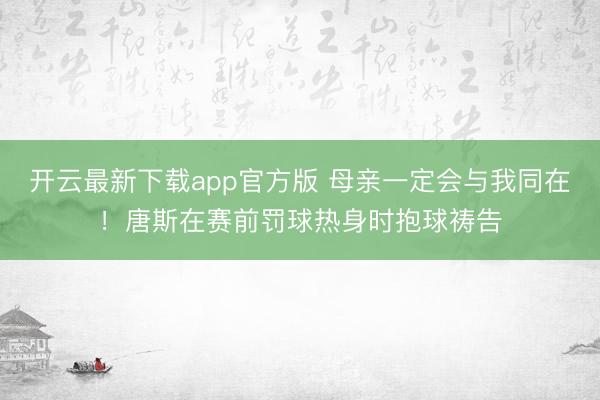 开云最新下载app官方版 母亲一定会与我同在！唐斯在赛前罚球热身时抱球祷告