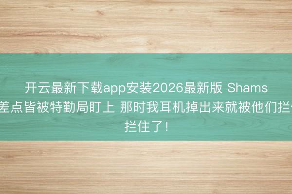 开云最新下载app安装2026最新版 Shams：我差点皆被特勤局盯上 那时我耳机掉出来就被他们拦住了！