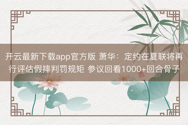 开云最新下载app官方版 萧华：定约在夏联将再行评估假摔判罚规矩 参议回看1000+回合骨子