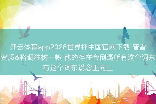 开云体育app2026世界杯中国官网下载 普雷斯蒂：文班资质&格调独树一帜 他的存在会倒逼所有这个词东说念主向上
