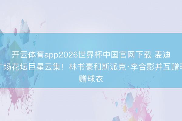 开云体育app2026世界杯中国官网下载 麦迪逊广场花坛巨星云集！林书豪和斯派克·李合影并互赠球衣