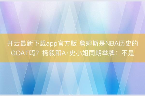 开云最新下载app官方版 詹姆斯是NBA历史的GOAT吗？杨毅和A·史小姐同期举牌：不是