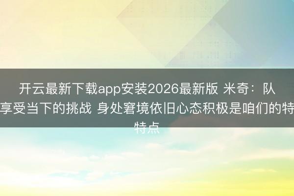 开云最新下载app安装2026最新版 米奇：队员享受当下的挑战 身处窘境依旧心态积极是咱们的特点