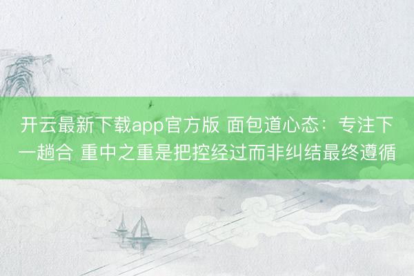 开云最新下载app官方版 面包道心态：专注下一趟合 重中之重是把控经过而非纠结最终遵循