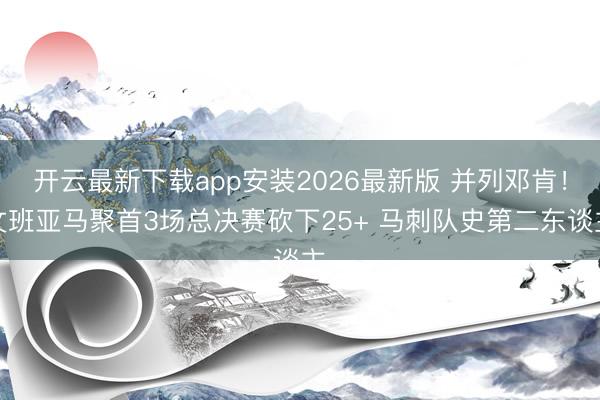 开云最新下载app安装2026最新版 并列邓肯！文班亚马聚首3场总决赛砍下25+ 马刺队史第二东谈主