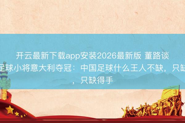 开云最新下载app安装2026最新版 董路谈中国足球小将意大利夺冠：中国足球什么王人不缺，只缺得手