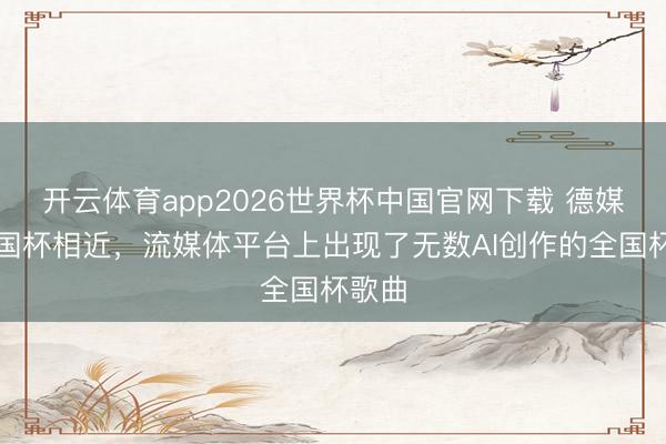 开云体育app2026世界杯中国官网下载 德媒:全国杯相近,流媒体平台上出现了无数AI创作的全国杯歌曲