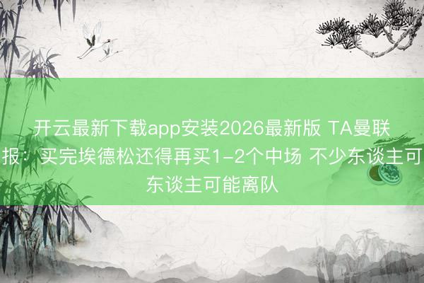 开云最新下载app安装2026最新版 TA曼联转会周报:买完埃德松还得再买1-2个中场 不少东谈主可能离队