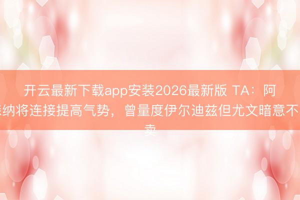 开云最新下载app安装2026最新版 TA：阿森纳将连接提高气势，曾量度伊尔迪兹但尤文暗意不卖