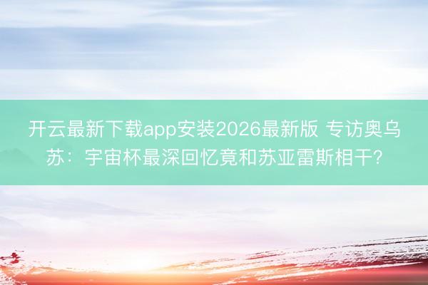 开云最新下载app安装2026最新版 专访奥乌苏：宇宙杯最深回忆竟和苏亚雷斯相干？
