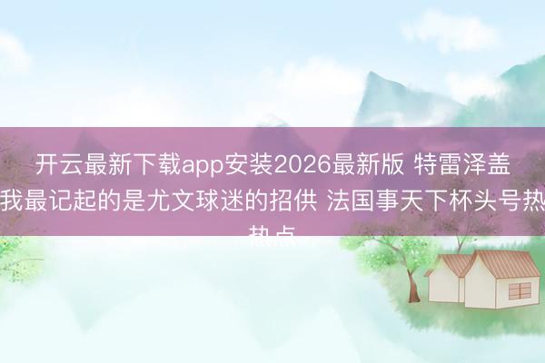 开云最新下载app安装2026最新版 特雷泽盖：我最记起的是尤文球迷的招供 法国事天下杯头号热点