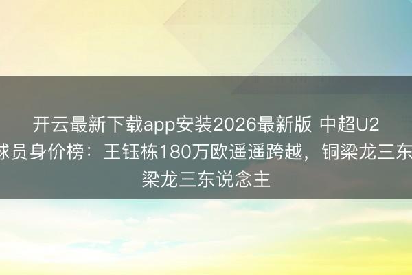 开云最新下载app安装2026最新版 中超U23原土球员身价榜：王钰栋180万欧遥遥跨越，铜梁龙三东说念主