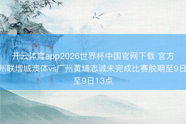 开云体育app2026世界杯中国官网下载 官方：广州联增城澳体vs广州黄埔志诚未完成比赛脱期至9日13点