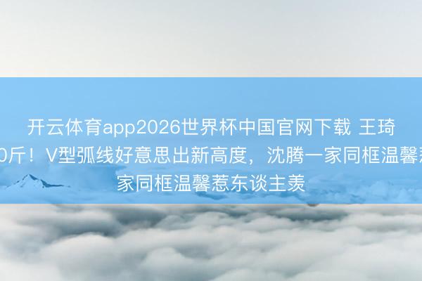 开云体育app2026世界杯中国官网下载 王琦惊艳瘦身50斤！V型弧线好意思出新高度，沈腾一家同框温馨惹东谈主羡