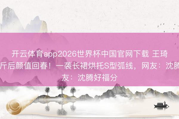 开云体育app2026世界杯中国官网下载 王琦瘦身50斤后颜值回春！一袭长裙烘托S型弧线，网友：沈腾好福分