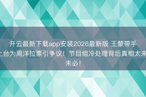 开云最新下载app安装2026最新版 王蒙带手机上台为周洋拉票引争议！节目组冷处理背后真相太未必！