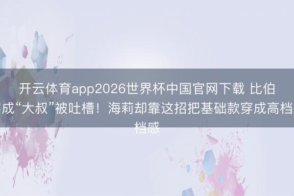 开云体育app2026世界杯中国官网下载 比伯穿成“大叔”被吐槽!海莉却靠这招把基础款穿成高档感