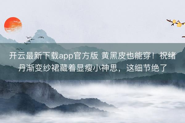 开云最新下载app官方版 黄黑皮也能穿！祝绪丹渐变纱裙藏着显瘦小神思，这细节绝了