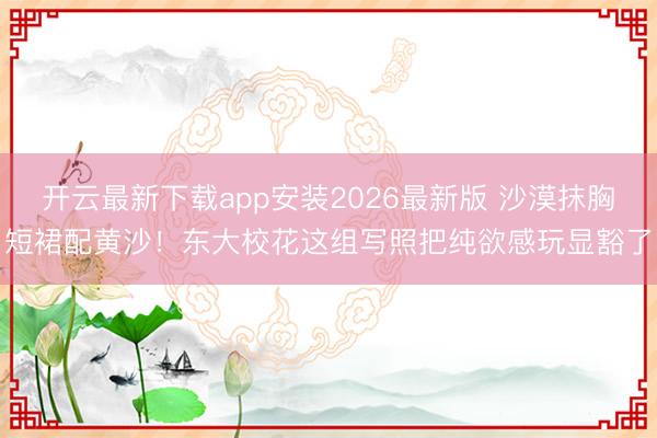 开云最新下载app安装2026最新版 沙漠抹胸短裙配黄沙！东大校花这组写照把纯欲感玩显豁了