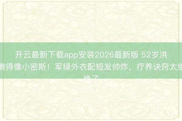 开云最新下载app安装2026最新版 52岁洪欣嫩得像小密斯!军绿外衣配短发帅炸,疗养诀窍太绝了