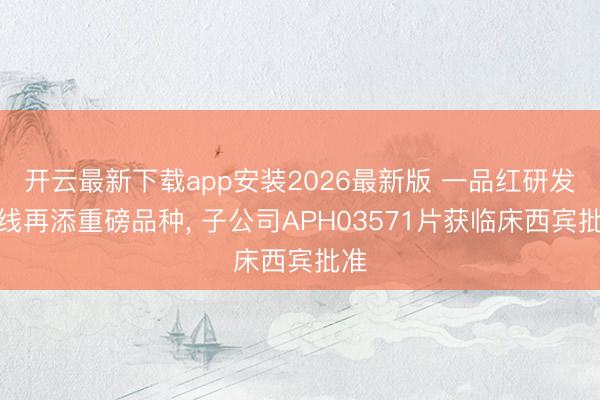 开云最新下载app安装2026最新版 一品红研发管线再添重磅品种, 子公司APH03571片获临床西宾批准