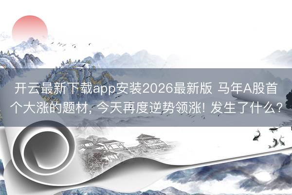 开云最新下载app安装2026最新版 马年A股首个大涨的题材， 今天再度逆势领涨! 发生了什么?