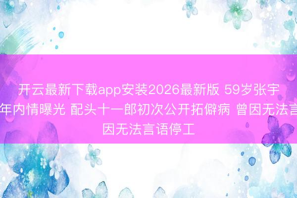 开云最新下载app安装2026最新版 59岁张宇抗病20年内情曝光 配头十一郎初次公开拓僻病 曾因无法言语停工