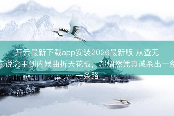 开云最新下载app安装2026最新版 从查无此东说念主到内娱曲折天花板，郝熠然凭真诚杀出一条路