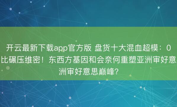 开云最新下载app官方版 盘货十大混血超模:0.68腰臀比碾压维密!东西方基因和会奈何重塑亚洲审好意思巅峰?