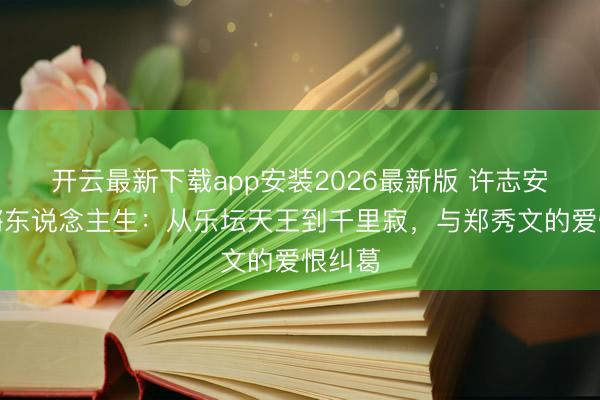 开云最新下载app安装2026最新版 许志安的锵锵东说念主生：从乐坛天王到千里寂，与郑秀文的爱恨纠葛