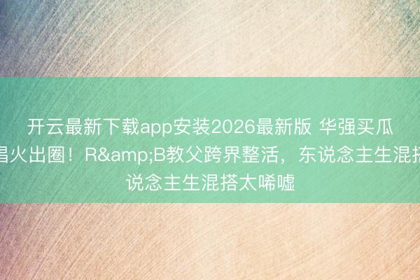 开云最新下载app安装2026最新版 华强买瓜陶喆配唱火出圈!R&B教父跨界整活,东说念主生混搭太唏嘘