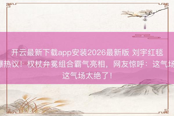 开云最新下载app安装2026最新版 刘宇红毯造型引爆热议！权杖弁冕组合霸气亮相，网友惊呼：这气场太绝了！