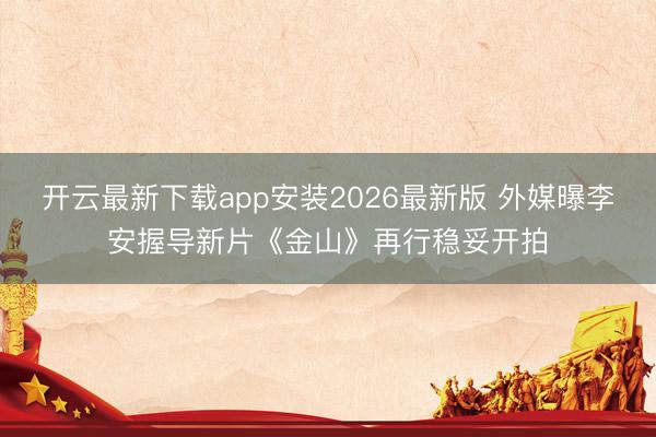 开云最新下载app安装2026最新版 外媒曝李安握导新片《金山》再行稳妥开拍