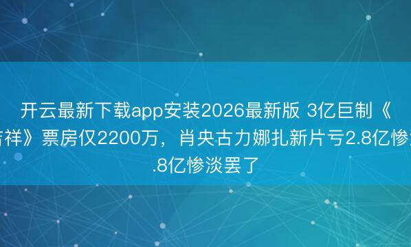 开云最新下载app安装2026最新版 3亿巨制《进出吉祥》票房仅2200万,肖央古力娜扎新片亏2.8亿惨淡罢了