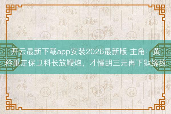 开云最新下载app安装2026最新版 主角:黄矜重走保卫科长放鞭炮,才懂胡三元再下狱缘故
