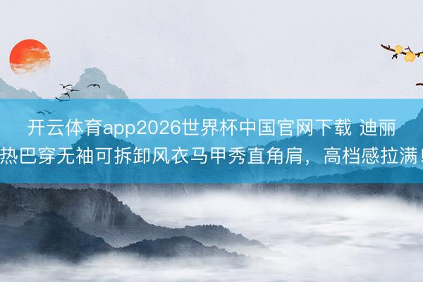 开云体育app2026世界杯中国官网下载 迪丽热巴穿无袖可拆卸风衣马甲秀直角肩,高档感拉满!