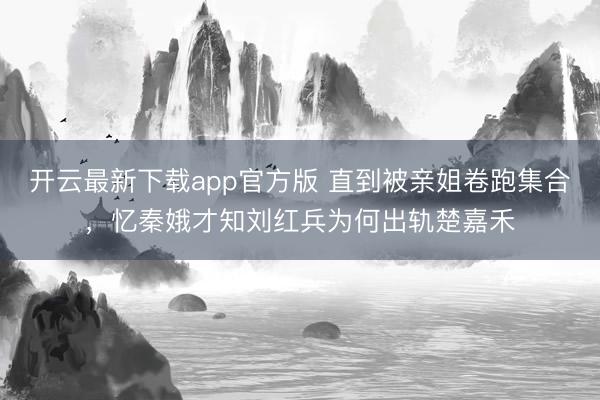 开云最新下载app官方版 直到被亲姐卷跑集合,忆秦娥才知刘红兵为何出轨楚嘉禾