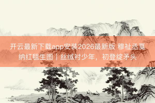 开云最新下载app安装2026最新版 穆祉丞戛纳红毯生图｜丝绒衬少年，初登绽矛头