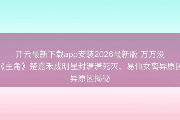 开云最新下载app安装2026最新版 万万没思到《主角》楚嘉禾成明星封潇潇死灭，易仙女离异原因揭秘
