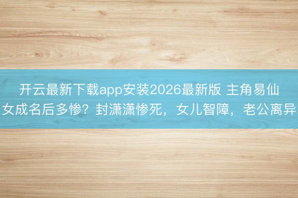开云最新下载app安装2026最新版 主角易仙女成名后多惨？封潇潇惨死，女儿智障，老公离异