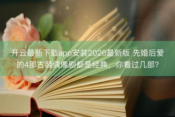 开云最新下载app安装2026最新版 先婚后爱的4部古装偶像剧都是经典，你看过几部？