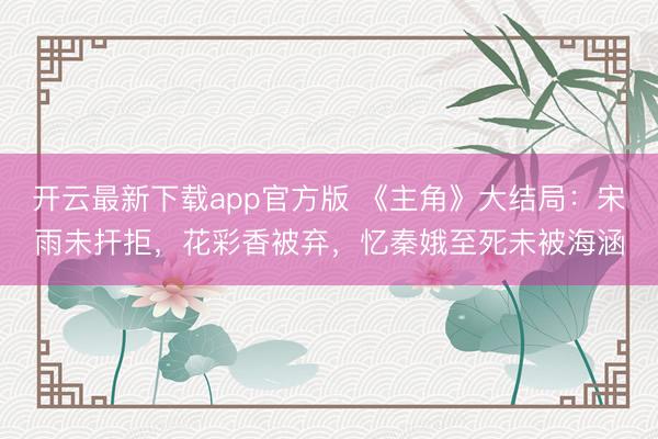 开云最新下载app官方版 《主角》大结局：宋雨未扞拒，花彩香被弃，忆秦娥至死未被海涵