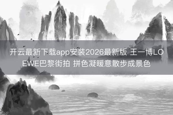 开云最新下载app安装2026最新版 王一博LOEWE巴黎街拍 拼色凝暖意散步成景色