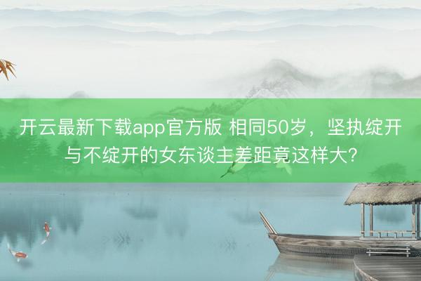 开云最新下载app官方版 相同50岁，坚执绽开与不绽开的女东谈主差距竟这样大？
