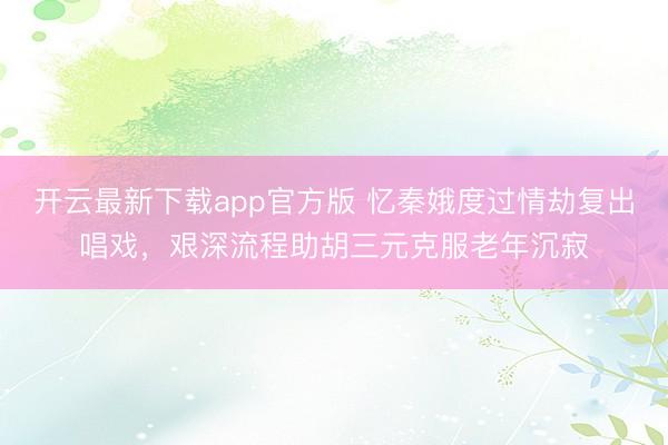 开云最新下载app官方版 忆秦娥度过情劫复出唱戏，艰深流程助胡三元克服老年沉寂