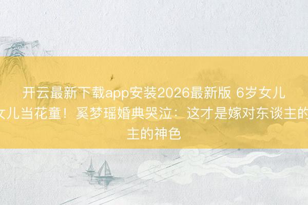 开云最新下载app安装2026最新版 6岁女儿4岁女儿当花童！奚梦瑶婚典哭泣：这才是嫁对东谈主的神色