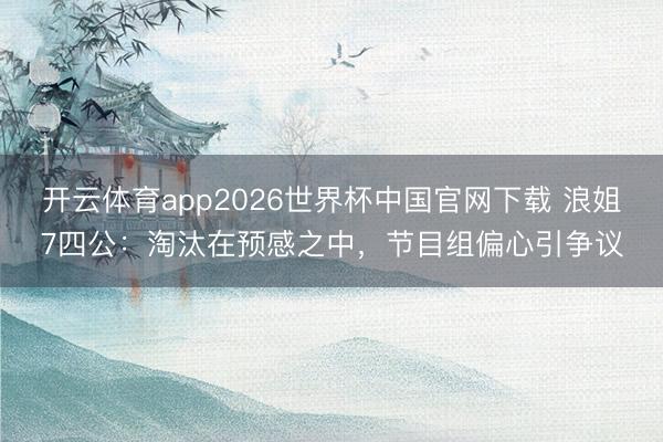 开云体育app2026世界杯中国官网下载 浪姐7四公：淘汰在预感之中，节目组偏心引争议