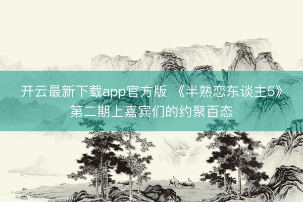 开云最新下载app官方版 《半熟恋东谈主5》第二期上嘉宾们的约聚百态